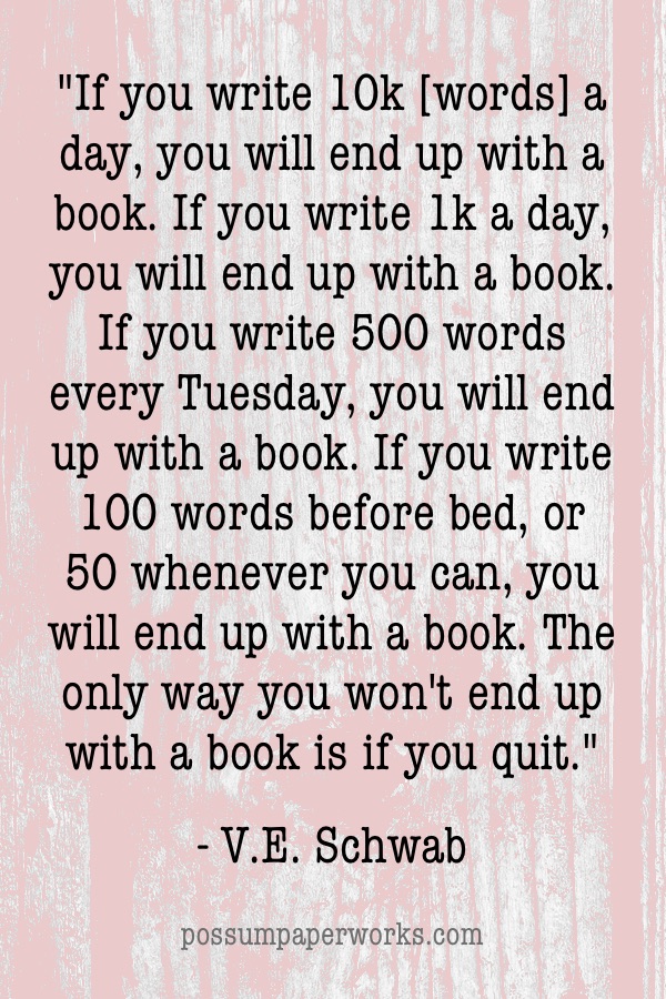 "If you write 10k [words] a day, you will end up with a book. If you write 1k a day, you will end up with a book. If you write 500 words every Tuesday, you will end up with a book. If you write 100 words before bed, or 50 whenever you can, you will end up with a book. The only way you won't end up with a book is if you quit." - VE Schwab