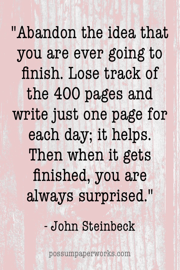 Abandon the idea that you are ever going to finish. Lose track of the 400 pages and write just one page for each day; it helps. Then when it gets finished, you are always surprised. - John Steinbeck