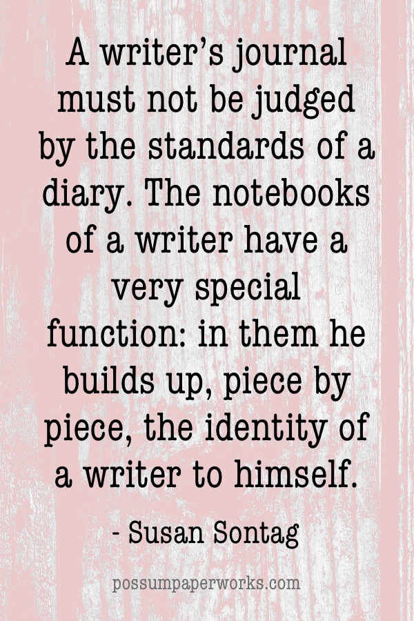 "A writer’s journal must not be judged by the standards of a diary. The notebooks of a writer have a very special function: in them he builds up, piece by piece, the identity of a writer to himself." - Susan Sontag